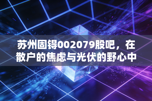苏州固锝002079股吧,在散户的焦虑与光伏的野心中,寻找被低估的半导体基石