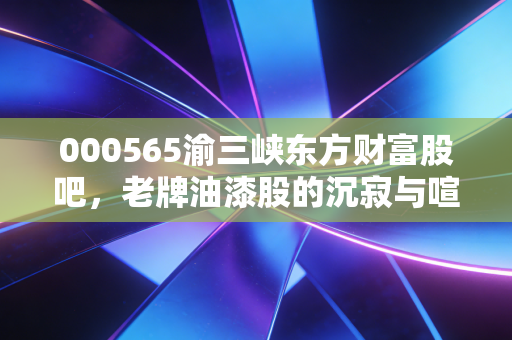 000565渝三峡东方财富股吧,老牌油漆股的沉寂与喧嚣,散户情绪的修罗场