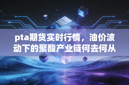 pta期货实时行情,油价波动下的聚酯产业链何去何从?深度解析与投资思考