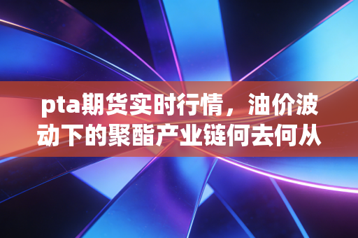 pta期货实时行情,油价波动下的聚酯产业链何去何从?深度解析与投资思考