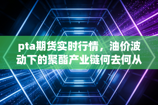 pta期货实时行情,油价波动下的聚酯产业链何去何从?深度解析与投资思考