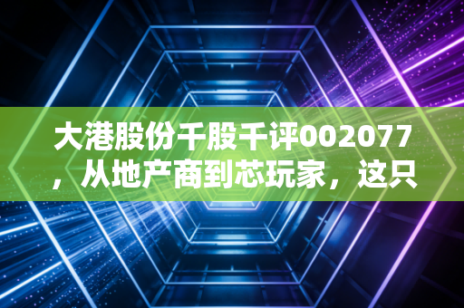大港股份千股千评002077,从地产商到芯玩家,这只股的转型路咱们该怎么看?