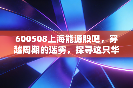 600508上海能源股吧,穿越周期的迷雾,探寻这只华东煤王的真实价值