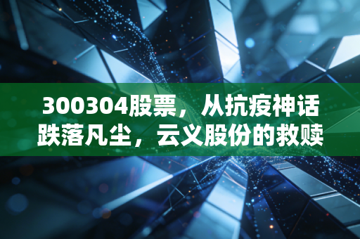 300304股票,从抗疫神话跌落凡尘,云义股份的救赎之路与散户的生存法则