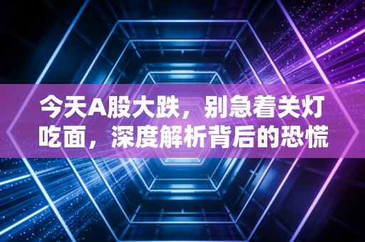今天A股大跌,别急着关灯吃面,深度解析背后的恐慌与机会