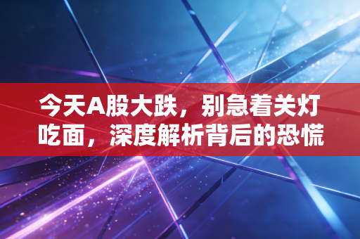 今天A股大跌,别急着关灯吃面,深度解析背后的恐慌与机会