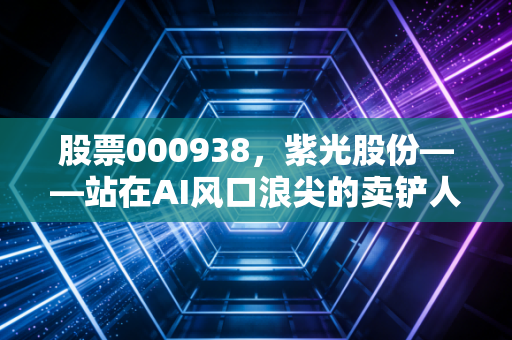 股票000938,紫光股份——站在AI风口浪尖的卖铲人,是机会还是陷阱?