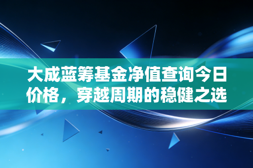 大成蓝筹基金净值查询今日价格,穿越周期的稳健之选与投资心法