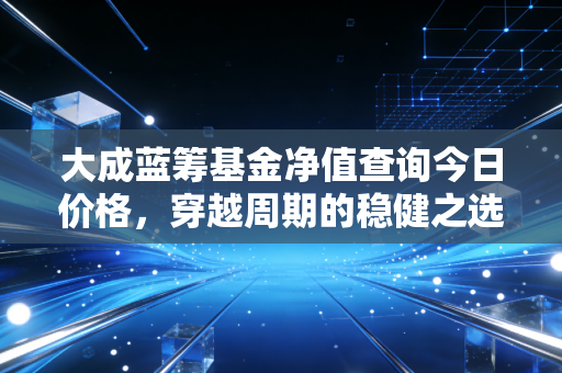 大成蓝筹基金净值查询今日价格,穿越周期的稳健之选与投资心法