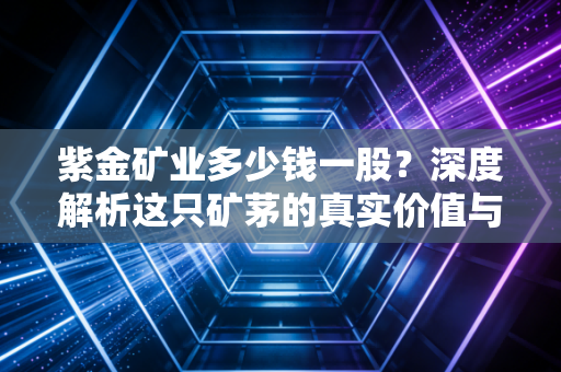 紫金矿业多少钱一股?深度解析这只矿茅的真实价值与投资逻辑