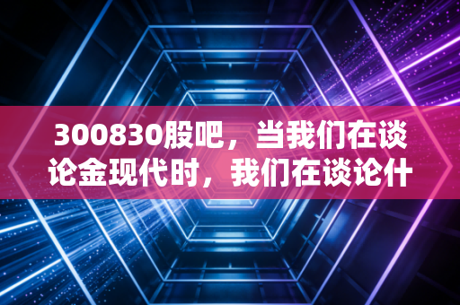 300830股吧,当我们在谈论金现代时,我们在谈论什么?电力IT的隐形冠军还是散户的过山车?