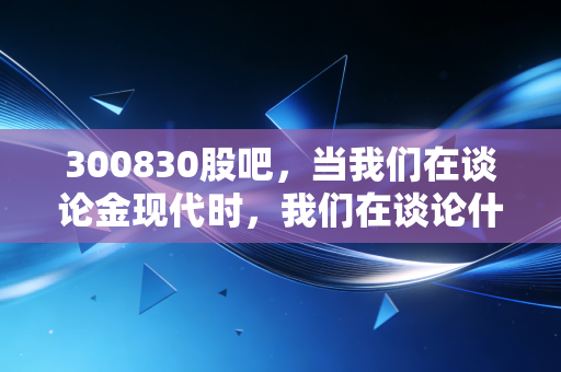 300830股吧,当我们在谈论金现代时,我们在谈论什么?电力IT的隐形冠军还是散户的过山车?