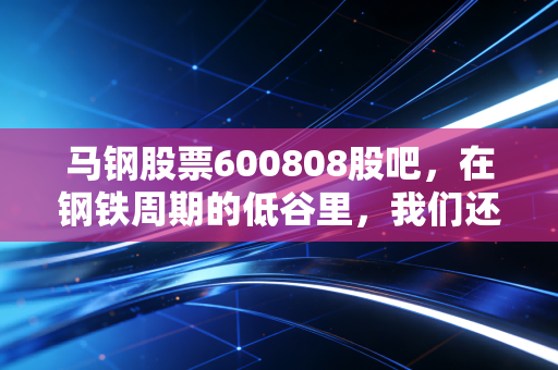 马钢股票600808股吧,在钢铁周期的低谷里,我们还能期待什么?
