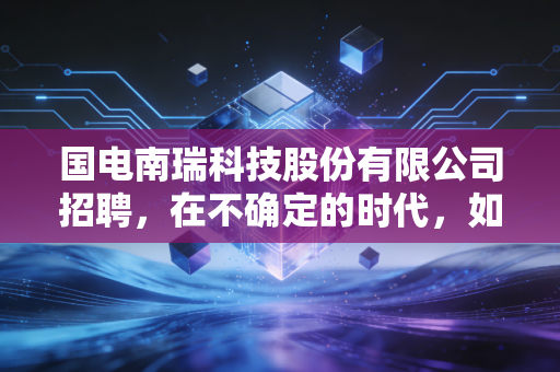 国电南瑞科技股份有限公司招聘,在不确定的时代,如何拿到一张通往电力硅谷的船票?