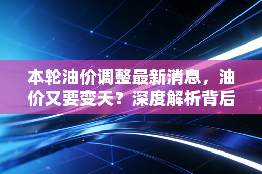 本轮油价调整最新消息,油价又要变天?深度解析背后的逻辑与我们的钱包保卫战