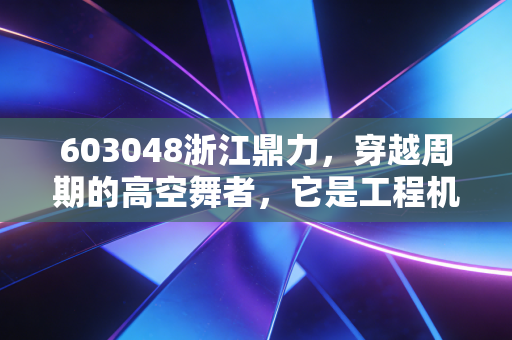 603048浙江鼎力,穿越周期的高空舞者,它是工程机械领域的下一个长跑冠军吗?