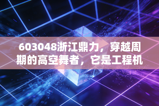603048浙江鼎力,穿越周期的高空舞者,它是工程机械领域的下一个长跑冠军吗?