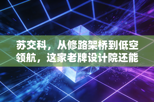 苏交科,从修路架桥到低空领航,这家老牌设计院还能飞多高?