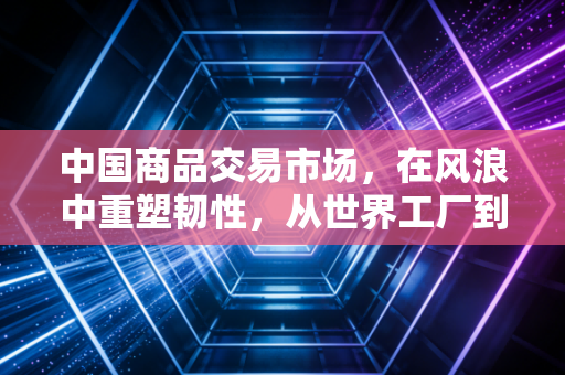 中国商品交易市场，在风浪中重塑韧性，从世界工厂到全球供应链枢纽的进化之路