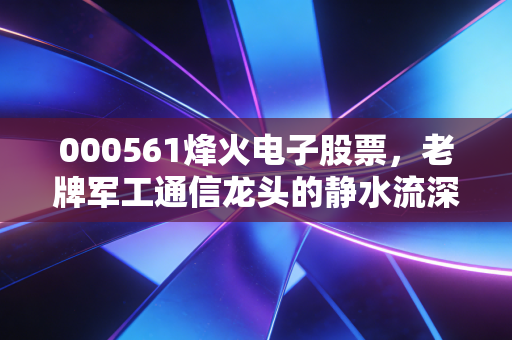 000561烽火电子股票,老牌军工通信龙头的静水流深与价值重估