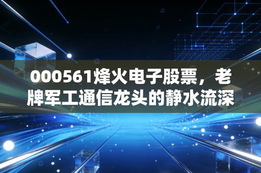 000561烽火电子股票,老牌军工通信龙头的静水流深与价值重估