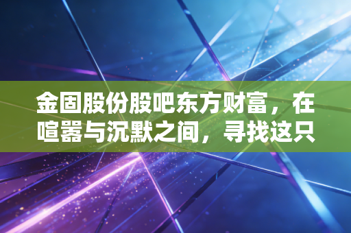 金固股份股吧东方财富,在喧嚣与沉默之间,寻找这只轮毂老兵的真正价值