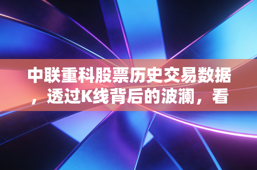 中联重科股票历史交易数据,透过K线背后的波澜,看懂工程机械的周期宿命与重生