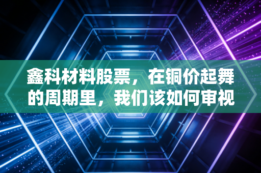 鑫科材料股票,在铜价起舞的周期里,我们该如何审视这家老牌材料商的沉浮?