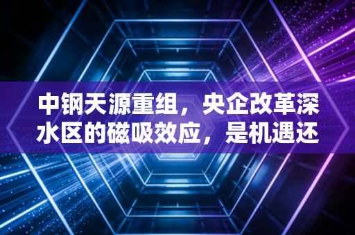 中钢天源重组,央企改革深水区的磁吸效应,是机遇还是泡沫?