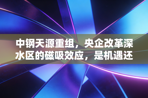 中钢天源重组,央企改革深水区的磁吸效应,是机遇还是泡沫?
