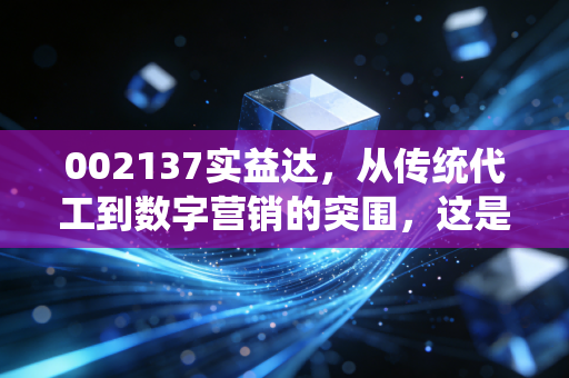 002137实益达,从传统代工到数字营销的突围,这是一次华丽的转身还是无奈的挣扎?