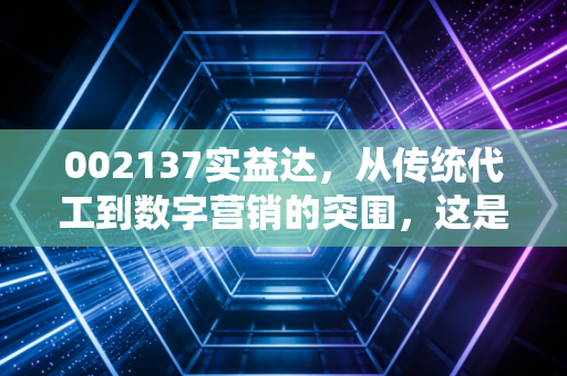002137实益达,从传统代工到数字营销的突围,这是一次华丽的转身还是无奈的挣扎?