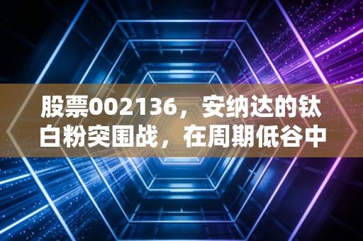 股票002136,安纳达的钛白粉突围战,在周期低谷中寻找白色希望