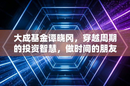 大成基金谭晓冈，穿越周期的投资智慧，做时间的朋友与市场的压舱石