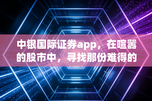 中银国际证券app,在喧嚣的股市中,寻找那份难得的冷静与专业