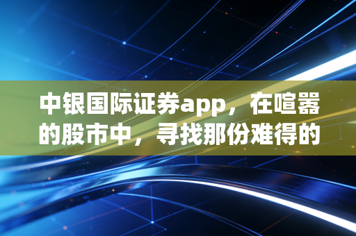 中银国际证券app,在喧嚣的股市中,寻找那份难得的冷静与专业