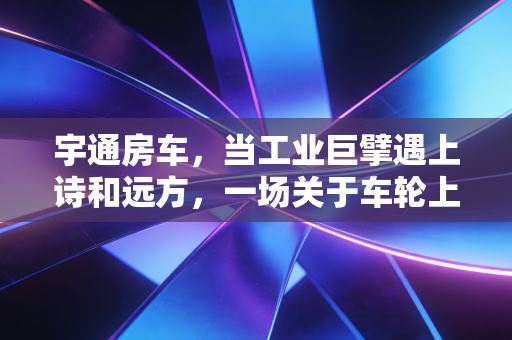 宇通房车,当工业巨擘遇上诗和远方,一场关于车轮上的家的财经观察