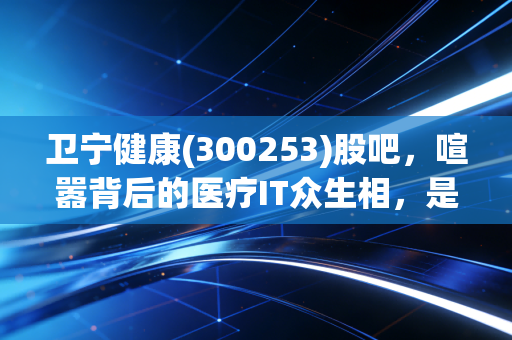 卫宁健康(300253)股吧,喧嚣背后的医疗IT众生相,是黄金坑还是价值陷阱?