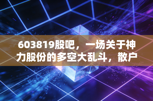 603819股吧,一场关于神力股份的多空大乱斗,散户如何在喧嚣中寻找定力?