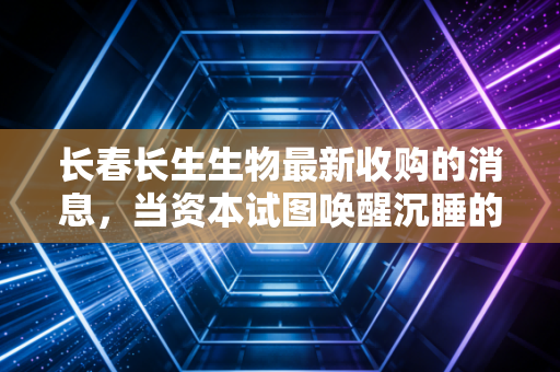长春长生生物最新收购的消息,当资本试图唤醒沉睡的疫苗幽灵,我们该何去何从?