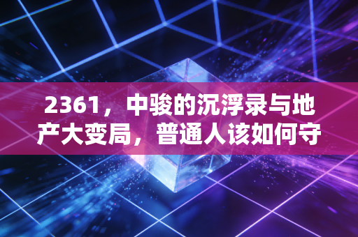 2361，中骏的沉浮录与地产大变局，普通人该如何守住钱袋子？