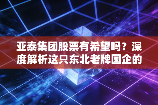 亚泰集团股票有希望吗?深度解析这只东北老牌国企的困境与转机