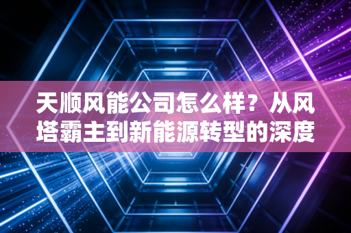 天顺风能公司怎么样?从风塔霸主到新能源转型的深度剖析与投资思考