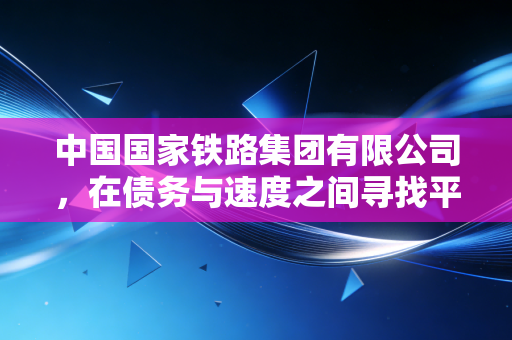 中国国家铁路集团有限公司,在债务与速度之间寻找平衡,这场万亿级的转型如何影响你我?