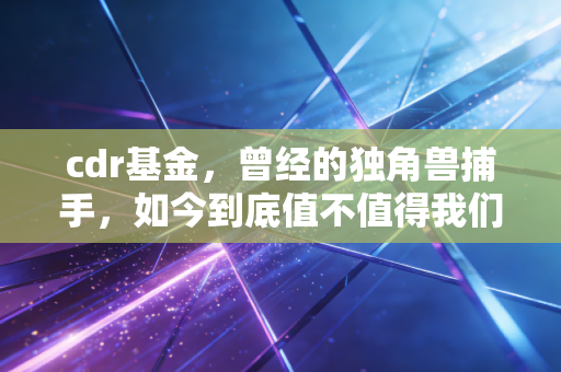cdr基金,曾经的独角兽捕手,如今到底值不值得我们长期持有?