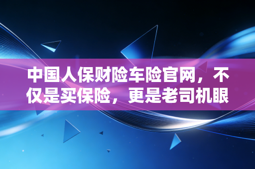 中国人保财险车险官网,不仅是买保险,更是老司机眼中的避坑实战手册