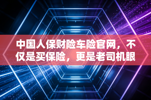 中国人保财险车险官网,不仅是买保险,更是老司机眼中的避坑实战手册