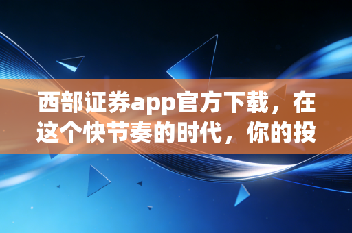 西部证券app官方下载,在这个快节奏的时代,你的投资工具选对了吗?