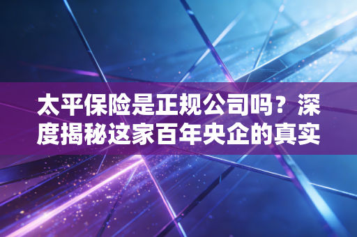 太平保险是正规公司吗?深度揭秘这家百年央企的真实底色与实力