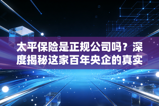 太平保险是正规公司吗?深度揭秘这家百年央企的真实底色与实力